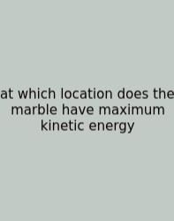At Which Location Does The Marble Have Maximum Kinetic Energy
