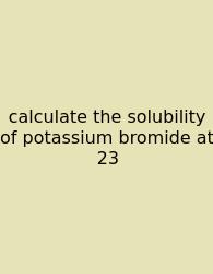 Calculate The Solubility Of Potassium Bromide At 23