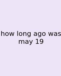How Long Ago Was May 19