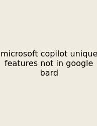 Microsoft Copilot Unique Features Not In Google Bard