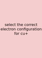Select The Correct Electron Configuration For Cu+