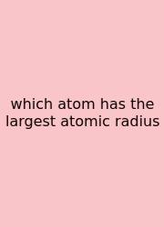 Which Atom Has The Largest Atomic Radius