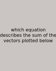 Which Equation Describes The Sum Of The Vectors Plotted Below